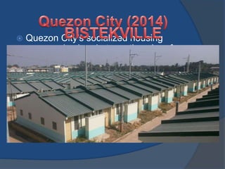  Quezon City's socialized housing
program is aimed at creating slum-free
communities in the city by building well-
organized Bistekville housing projects
with multi-purpose facilities for public
services such as health and day-care
centers. With this development, the
upgrading of the living conditions of the
poor and removal of urban blight are
simultaneously achieved.
 