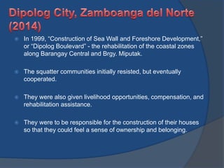  In 1999, “Construction of Sea Wall and Foreshore Development,”
or “Dipolog Boulevard” - the rehabilitation of the coastal zones
along Barangay Central and Brgy. Miputak.
 The squatter communities initially resisted, but eventually
cooperated.
 They were also given livelihood opportunities, compensation, and
rehabilitation assistance.
 They were to be responsible for the construction of their houses
so that they could feel a sense of ownership and belonging.
 
