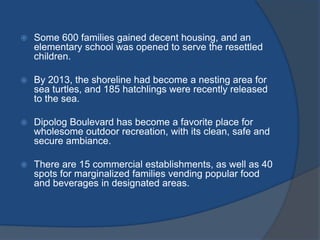  Some 600 families gained decent housing, and an
elementary school was opened to serve the resettled
children.
 By 2013, the shoreline had become a nesting area for
sea turtles, and 185 hatchlings were recently released
to the sea.
 Dipolog Boulevard has become a favorite place for
wholesome outdoor recreation, with its clean, safe and
secure ambiance.
 There are 15 commercial establishments, as well as 40
spots for marginalized families vending popular food
and beverages in designated areas.
 