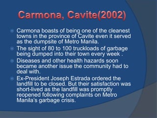  Carmona boasts of being one of the cleanest
towns in the province of Cavite even it served
as the dumpsite of Metro Manila.
 The sight of 80 to 100 truckloads of garbage
being dumped into their town every week .
 Diseases and other health hazards soon
became another issue the community had to
deal with.
 Ex-President Joseph Estrada ordered the
landfill to be closed. But their satisfaction was
short-lived as the landfill was promptly
reopened following complaints on Metro
Manila’s garbage crisis.
 