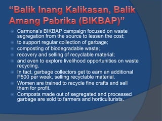  Carmona’s BIKBAP campaign focused on waste
segregation from the source to lessen the cost;
 to support regular collection of garbage;
 composting of biodegradable waste;
 recovery and selling of recyclable material;
 and even to explore livelihood opportunities on waste
recycling.
 In fact, garbage collectors get to earn an additional
P500 per week, selling recyclable material.
 Women are trained to recycle fine crafts and sell
them for profit.
 Composts made out of segregated and processed
garbage are sold to farmers and horticulturists.
 