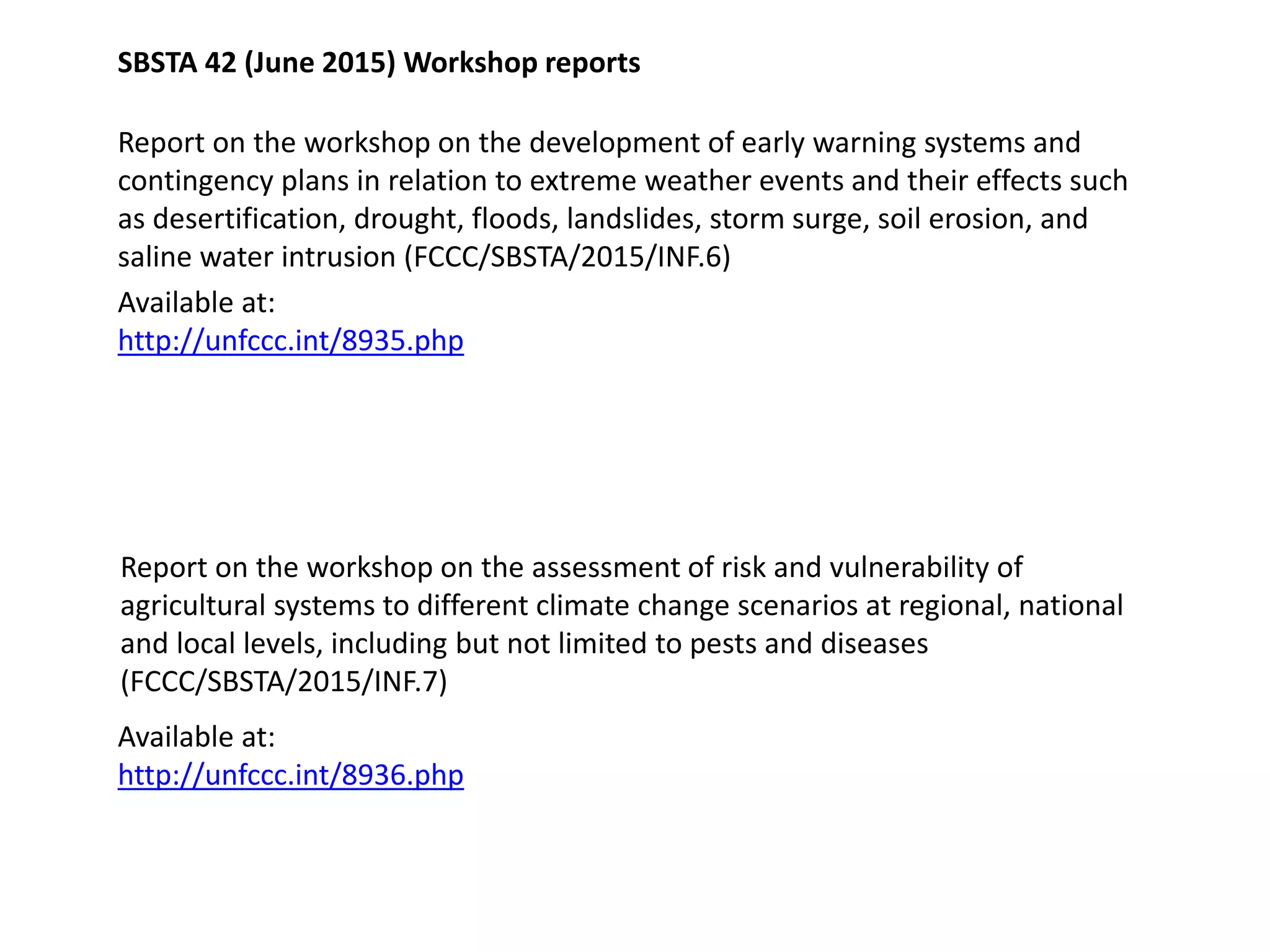 SBSTA 42 (June 2015) Workshop reports
Available at:
http://unfccc.int/8935.php
Report on the workshop on the development of early warning systems and
contingency plans in relation to extreme weather events and their effects such
as desertification, drought, floods, landslides, storm surge, soil erosion, and
saline water intrusion (FCCC/SBSTA/2015/INF.6)
Report on the workshop on the assessment of risk and vulnerability of
agricultural systems to different climate change scenarios at regional, national
and local levels, including but not limited to pests and diseases
(FCCC/SBSTA/2015/INF.7)
Available at:
http://unfccc.int/8936.php