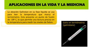 APLICACIONES EN LA VIDA Y LA MEDICINA
La aleación Galinstan en su fase líquida se usa
para leer la temperatura que marca el
termómetro. Esta presenta un punto de fusión
de -18º C, lo que permite una lectura precisa en
la temperatura para medir los niveles de fiebre.
 