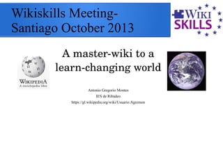 Wikiskills Meeting-
Santiago October 2013
A master­wiki to a 
learn­changing world
Antonio Gregorio Montes
IES de Ribadeo
https://gl.wikipedia.org/wiki/Usuario:Agremon
 