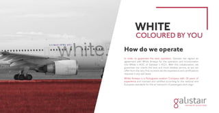 How do we operate
In order to guarantee the best operation, Galistair has signed an
agreement with White Airways for the operation and incorporation
into White´s AOC of Galistair´s A321. With this collaboration, we
guarantee our clients the best and most reliable service, as we can
offer from the very first moment all the experience and certifications
required in any wet lease.
White Airways is a Portuguese aviation Company with 28 years of
experience and licensed and certified according to the national and
European standards for the air transport of passengers and cargo.
WHITE
COLOURED BY YOU
 
