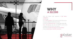 Short and medium radio operations in high density
configuration.
6 hours range.
It is an ideal substitute of the aircrafts used by the Low cost
Companies (B738-B752-B739-A322-A319).
It is one of the preferred aircraft in the wet lease market. With
210 / 220 seats we can cover and ACMI for almost every
midrange aircraft with similar or less capacity.
Aircraft with the latest technology and proven reliability.
It has the lowest seat per mile fuel consumption.
WHY
A 321/200
 