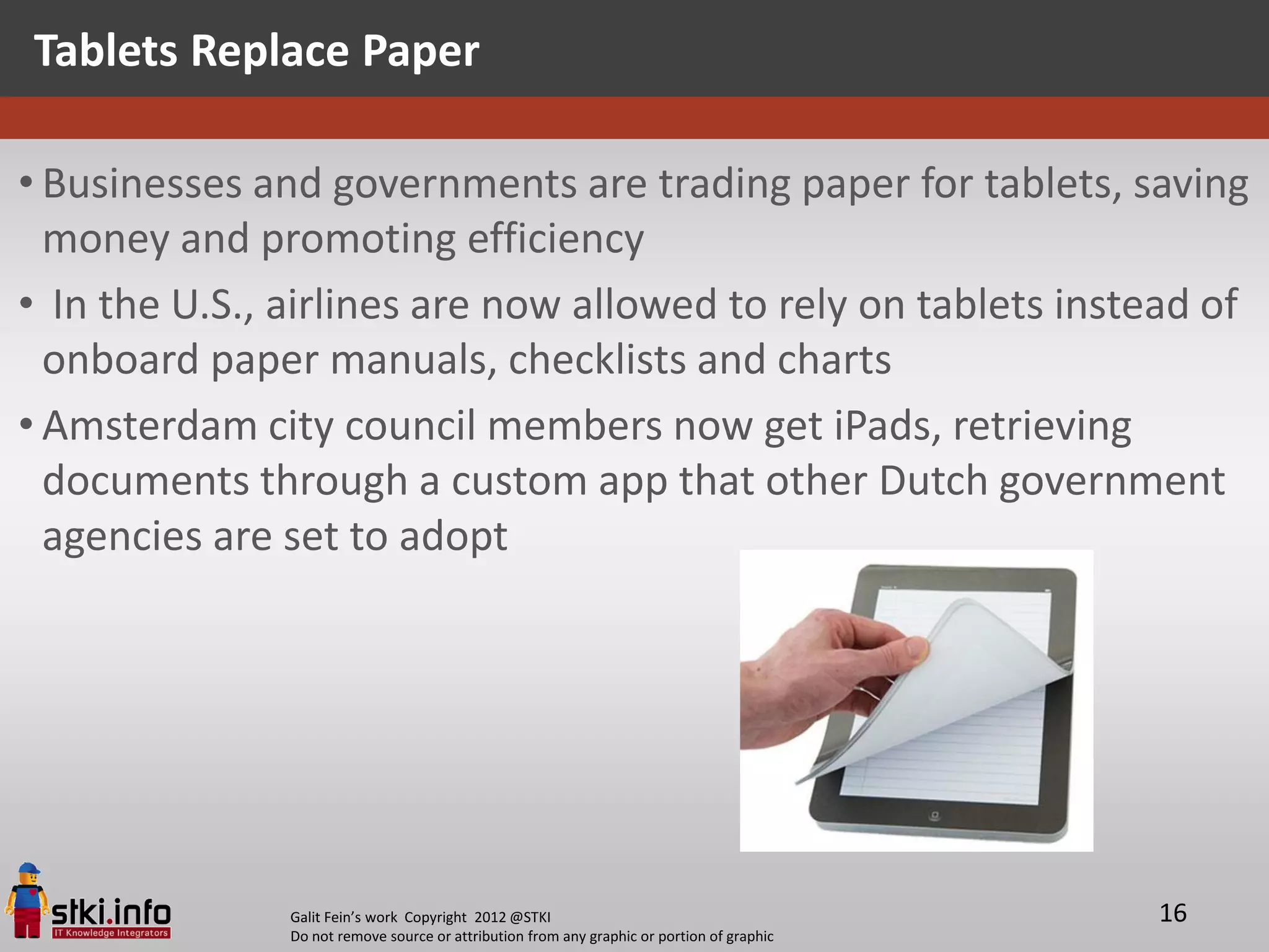 Tablets Replace Paper

• Businesses and governments are trading paper for tablets, saving
  money and promoting efficiency
• In the U.S., airlines are now allowed to rely on tablets instead of
  onboard paper manuals, checklists and charts
• Amsterdam city council members now get iPads, retrieving
  documents through a custom app that other Dutch government
  agencies are set to adopt




               Galit Fein’s work Copyright 2012 @STKI                                       16
               Do not remove source or attribution from any graphic or portion of graphic
 