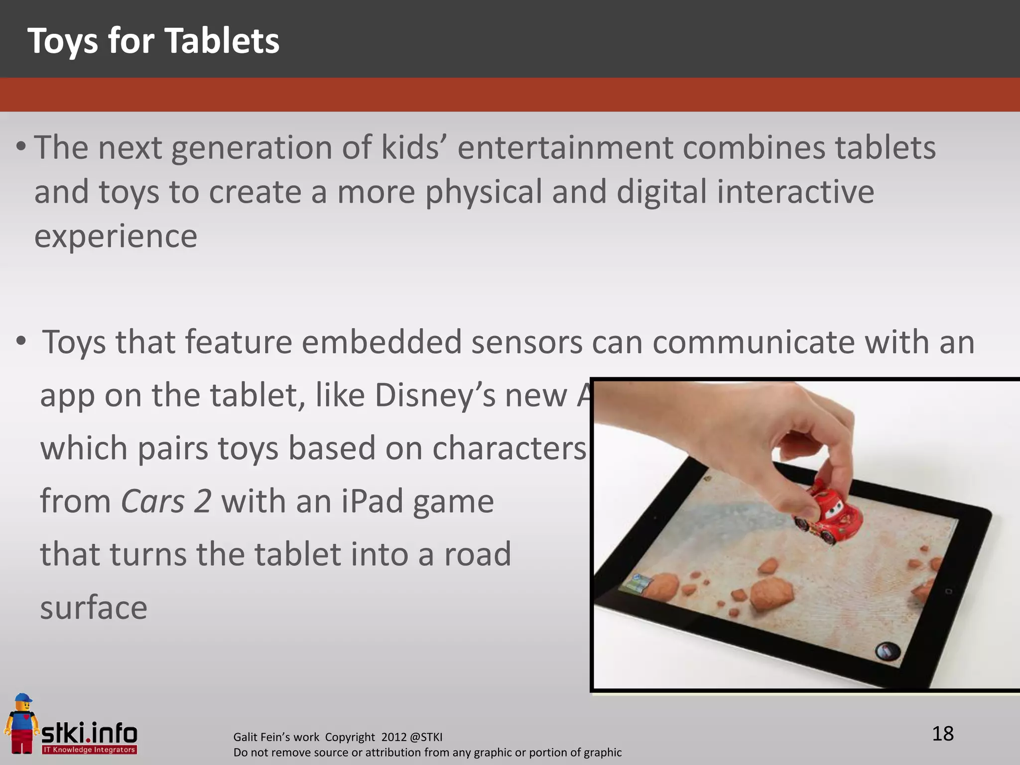 Toys for Tablets

• The next generation of kids’ entertainment combines tablets
  and toys to create a more physical and digital interactive
  experience

• Toys that feature embedded sensors can communicate with an
  app on the tablet, like Disney’s new AppMATes range,
  which pairs toys based on characters
  from Cars 2 with an iPad game
  that turns the tablet into a road
  surface


              Galit Fein’s work Copyright 2012 @STKI                                       18
              Do not remove source or attribution from any graphic or portion of graphic
 