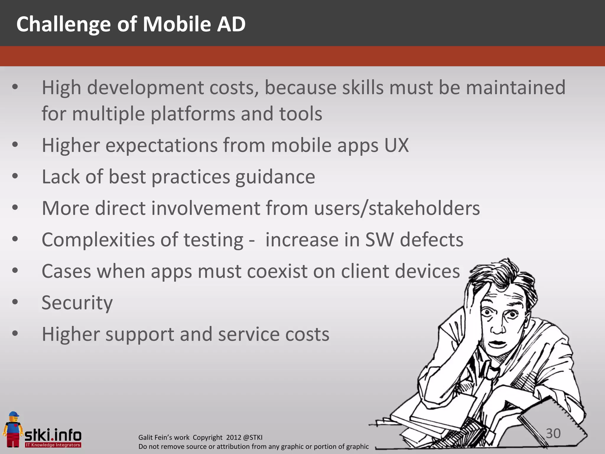 Challenge of Mobile AD

•   High development costs, because skills must be maintained
    for multiple platforms and tools
•   Higher expectations from mobile apps UX
•   Lack of best practices guidance
•   More direct involvement from users/stakeholders
•   Complexities of testing - increase in SW defects
•   Cases when apps must coexist on client devices
•   Security
•   Higher support and service costs



              Galit Fein’s work Copyright 2012 @STKI                                       30
              Do not remove source or attribution from any graphic or portion of graphic
 