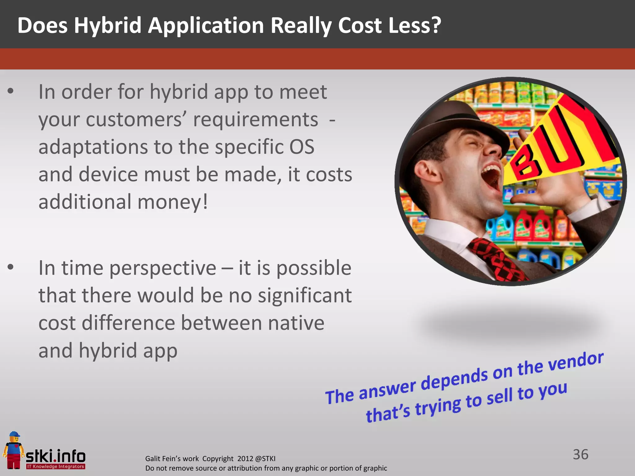 Does Hybrid Application Really Cost Less?

•     In order for hybrid app to meet
      your customers’ requirements -
      adaptations to the specific OS
      and device must be made, it costs
      additional money!

•     In time perspective – it is possible
      that there would be no significant
      cost difference between native
      and hybrid app



                  Galit Fein’s work Copyright 2012 @STKI                                       36
                  Do not remove source or attribution from any graphic or portion of graphic
 