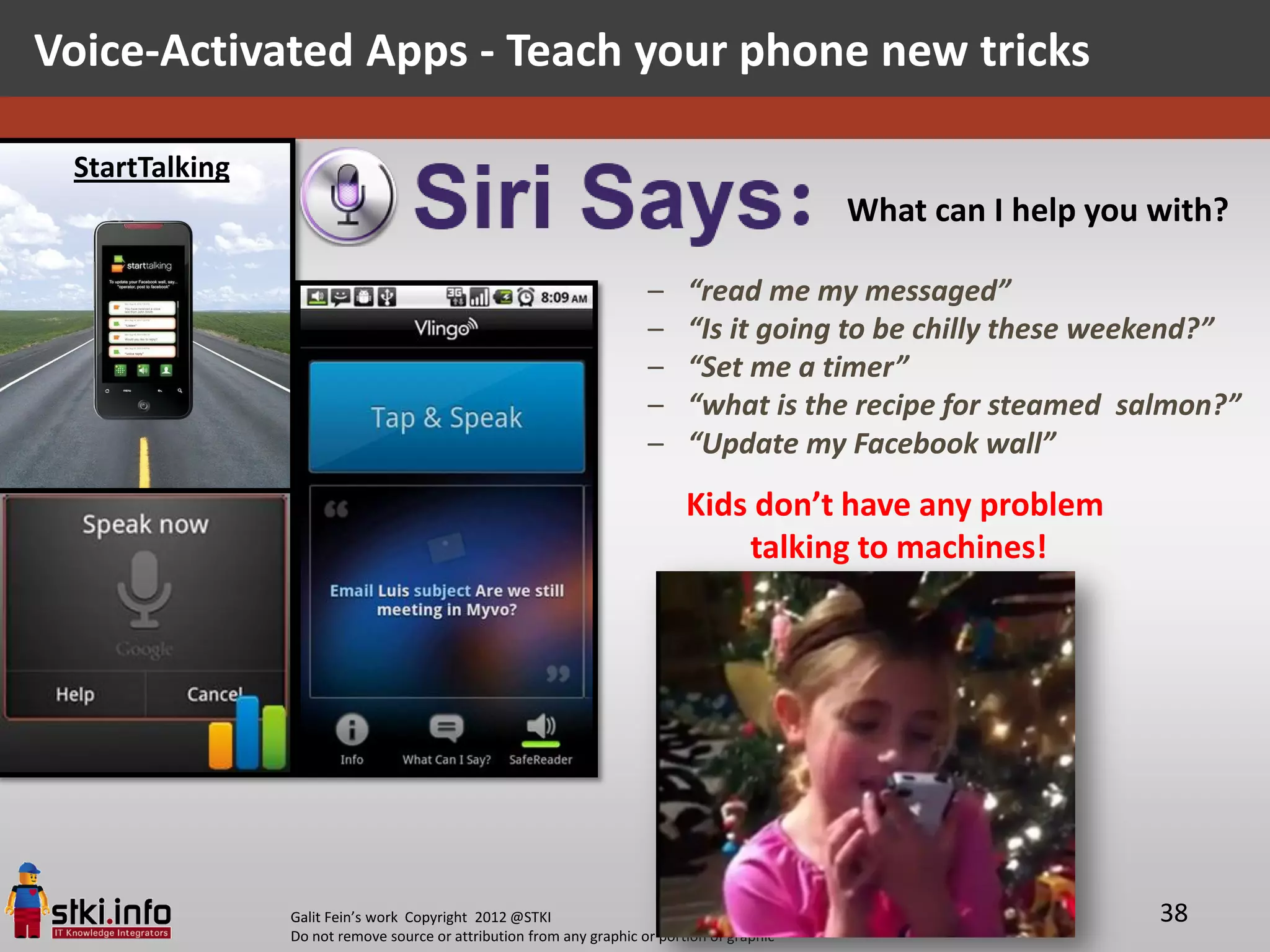 Voice-Activated Apps - Teach your phone new tricks

 StartTalking
                                                                                             What can I help you with?

                                                                      –     “read me my messaged”
                                                                      –     “Is it going to be chilly these weekend?”
                                                                      –     “Set me a timer”
                                                                      –     “what is the recipe for steamed salmon?”
                                                                      –     “Update my Facebook wall”
                                                                            Kids don’t have any problem
                                                                                talking to machines!




                Galit Fein’s work Copyright 2012 @STKI                                                           38
                Do not remove source or attribution from any graphic or portion of graphic
 