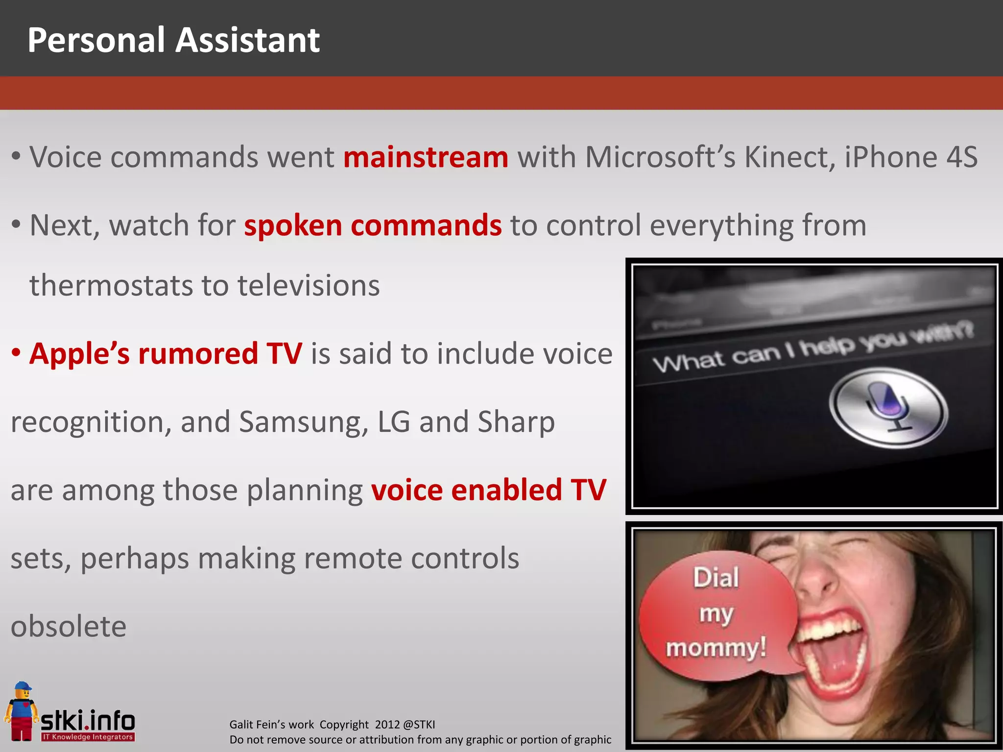 Personal Assistant

• Voice commands went mainstream with Microsoft’s Kinect, iPhone 4S

• Next, watch for spoken commands to control everything from
 thermostats to televisions

• Apple’s rumored TV is said to include voice

recognition, and Samsung, LG and Sharp

are among those planning voice enabled TV

sets, perhaps making remote controls

obsolete

                Galit Fein’s work Copyright 2012 @STKI                                       39
                Do not remove source or attribution from any graphic or portion of graphic
 