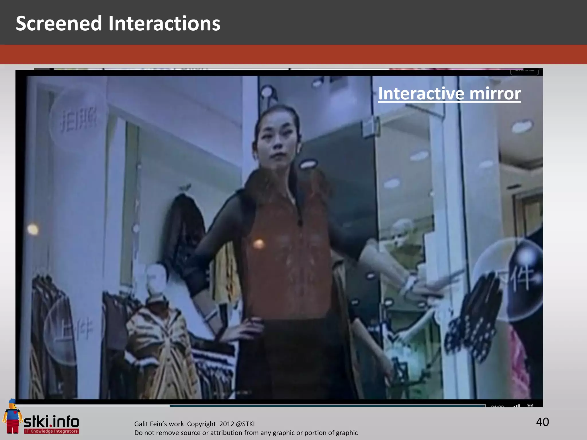 Screened Interactions

                                                                                           “INAMO” Restaurant
                                                                                         Interactive mirror
                                                                                               Soho, NY City




            Galit Fein’s work Copyright 2012 @STKI                                                              40
            Do not remove source or attribution from any graphic or portion of graphic
 