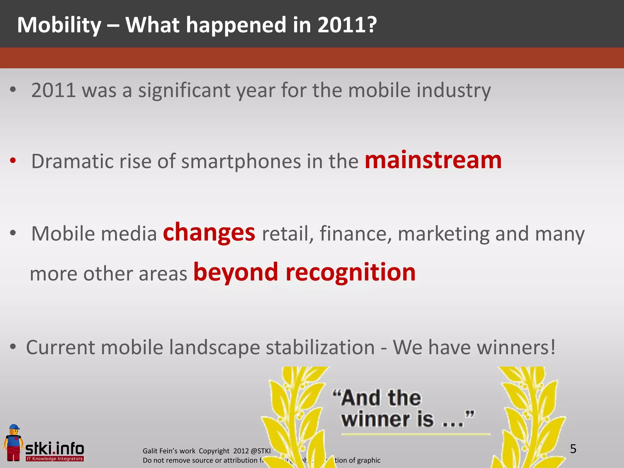 Mobility – What happened in 2011?

• 2011 was a significant year for the mobile industry


• Dramatic rise of smartphones in the mainstream


• Mobile media changes retail, finance, marketing and many
  more other areas beyond recognition


• Current mobile landscape stabilization - We have winners!



              Galit Fein’s work Copyright 2012 @STKI                                       5
              Do not remove source or attribution from any graphic or portion of graphic
 