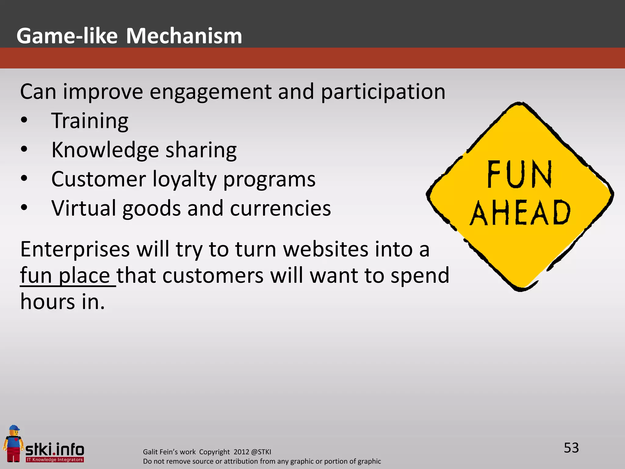 Game-like Mechanism

Can improve engagement and participation
• Training
• Knowledge sharing
• Customer loyalty programs
• Virtual goods and currencies
Enterprises will try to turn websites into a
fun place that customers will want to spend
hours in.




            Galit Fein’s work Copyright 2012 @STKI                                       53
            Do not remove source or attribution from any graphic or portion of graphic
 