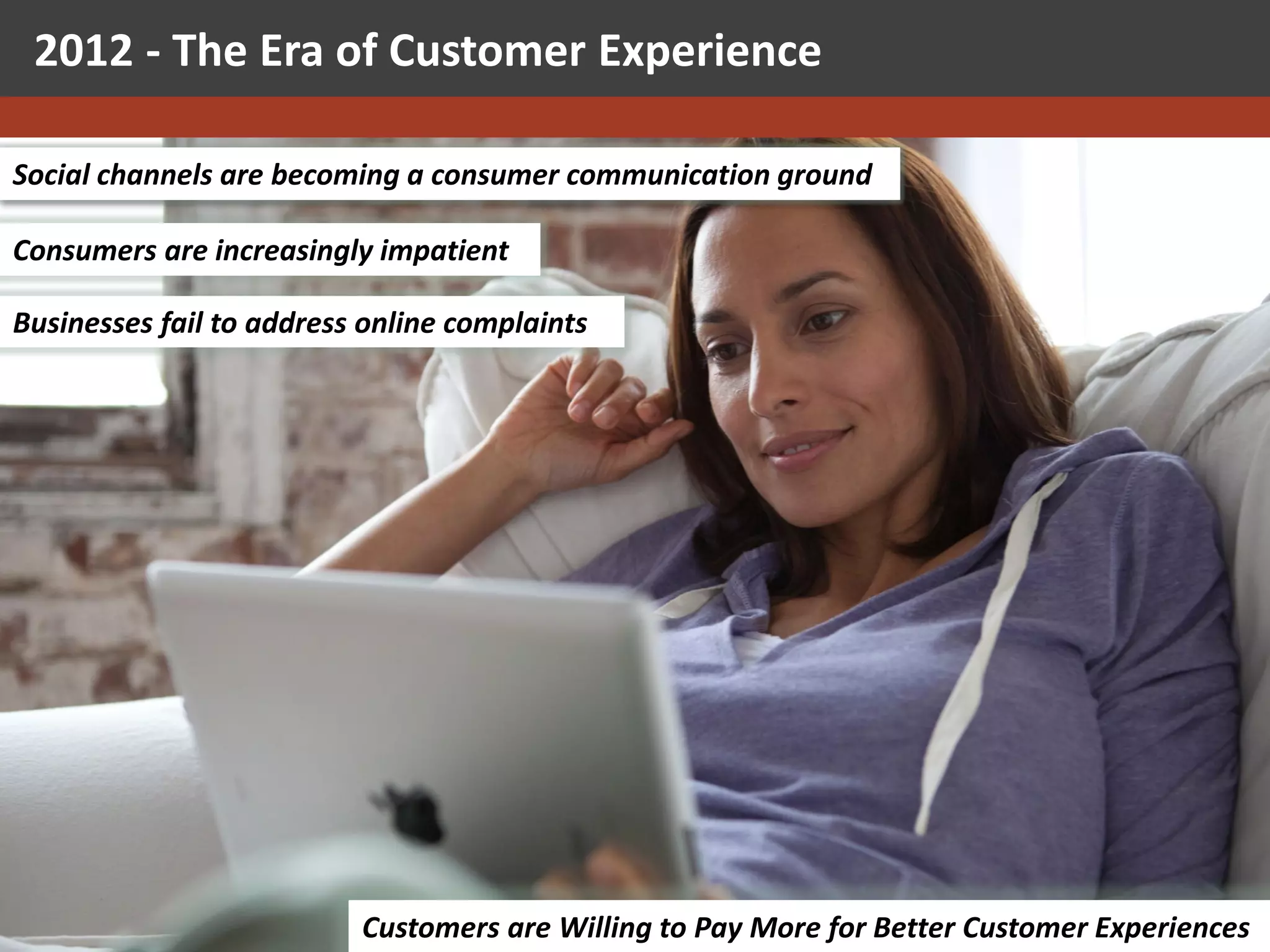 2012 - The Era of Customer Experience

Social channels are becoming a consumer communication ground

Consumers are increasingly impatient

Businesses fail to address online complaints




                     Galit Fein’s work Copyright 2012 @STKI                              71
                               Customers are Willing to Pay More for Better Customer Experiences
                     Do not remove source or attribution from any graphic or portion of graphic
 