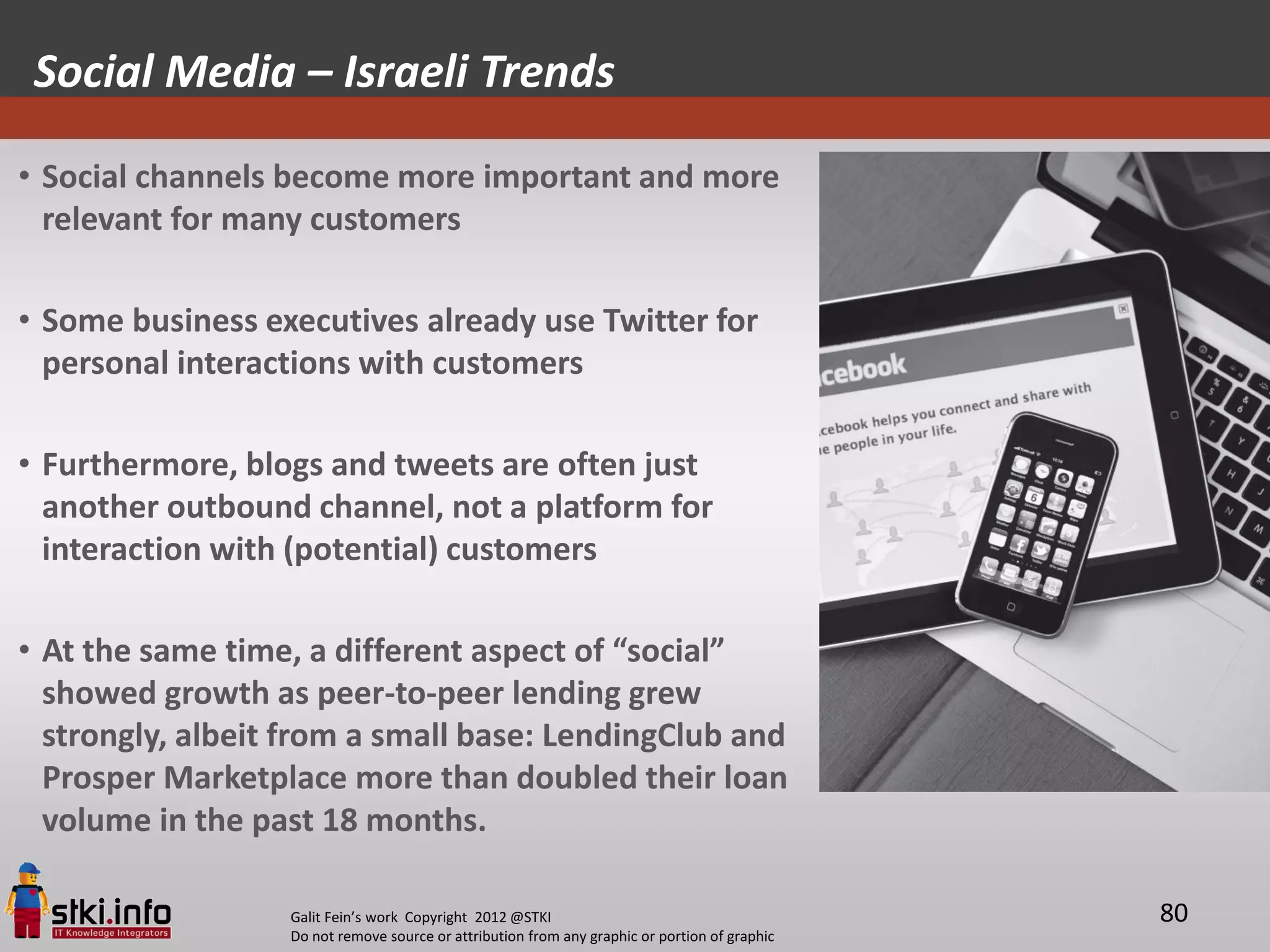 Social Media – Israeli Trends

• Social channels become more important and more
  relevant for many customers

• Some business executives already use Twitter for
  personal interactions with customers

• Furthermore, blogs and tweets are often just
  another outbound channel, not a platform for
  interaction with (potential) customers

• At the same time, a different aspect of “social”
  showed growth as peer-to-peer lending grew
  strongly, albeit from a small base: LendingClub and
  Prosper Marketplace more than doubled their loan
  volume in the past 18 months.

                  Galit Fein’s work Copyright 2012 @STKI                                       80
                  Do not remove source or attribution from any graphic or portion of graphic
 