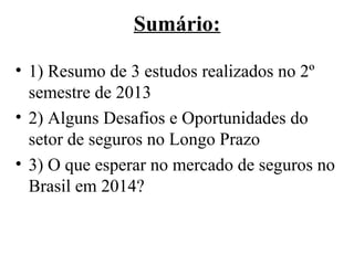 Sumário:
• 1) Resumo de 3 estudos realizados no 2º
semestre de 2013
• 2) Alguns Desafios e Oportunidades do
setor de seguros no Longo Prazo
• 3) O que esperar no mercado de seguros no
Brasil em 2014?

 
