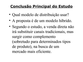 Conclusão Principal do Estudo

• Qual modelo de distribuição usar?
• A proposta é de um modelo híbrido.
• Segundo o estudo, a venda direta não
irá substituir canais tradicionais, mas
surgir como complemento
(sobretudo para determinados tipos
de produto), na busca de um
mercado mais eficiente.

 