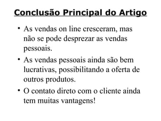 Conclusão Principal do Artigo
• As vendas on line cresceram, mas
não se pode desprezar as vendas
pessoais.
• As vendas pessoais ainda são bem
lucrativas, possibilitando a oferta de
outros produtos.
• O contato direto com o cliente ainda
tem muitas vantagens!

 