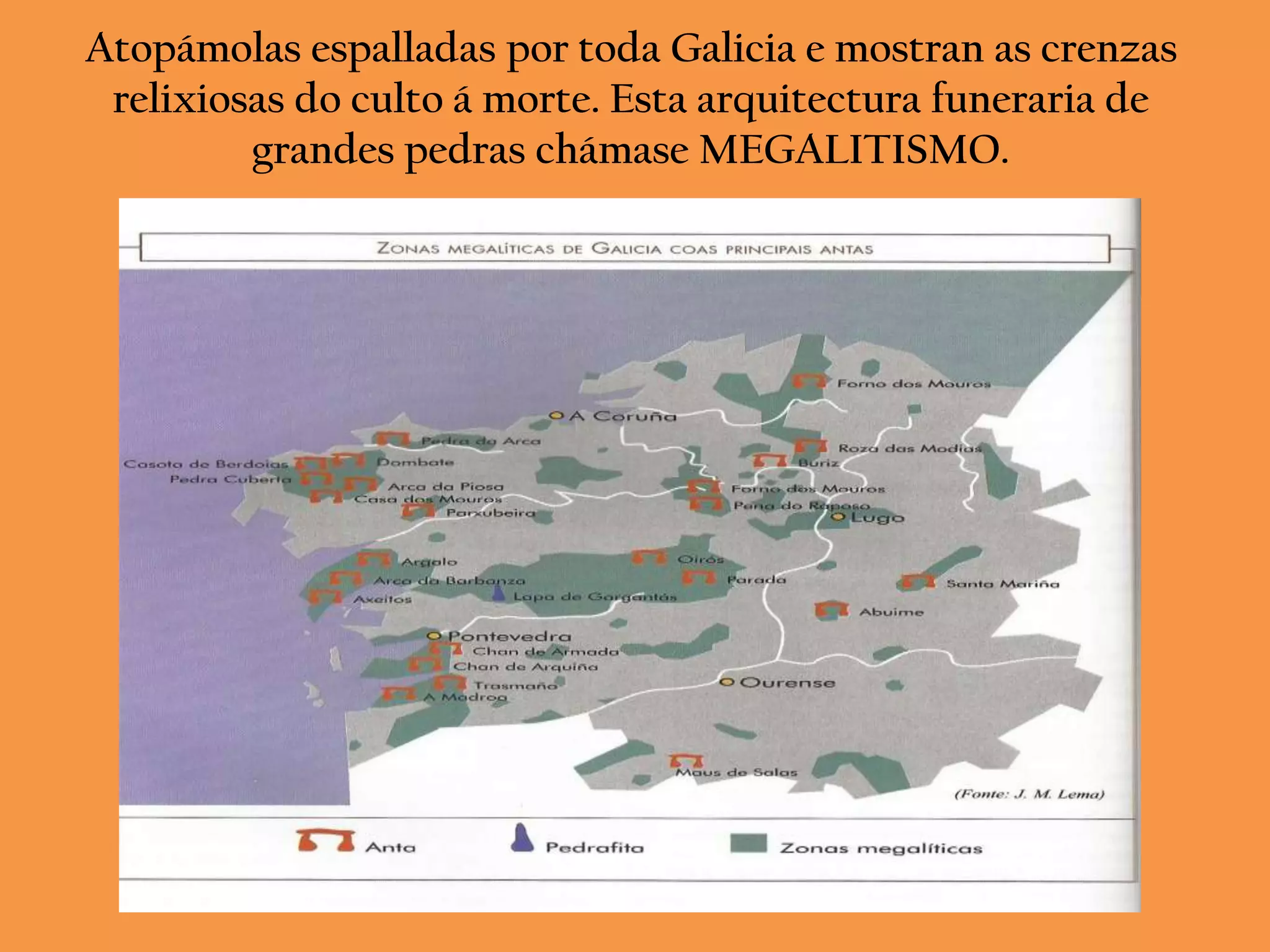 Atopámolas espalladas por toda Galicia e mostran as crenzas
 relixiosas do culto á morte. Esta arquitectura funeraria de
         grandes pedras chámase MEGALITISMO.
 