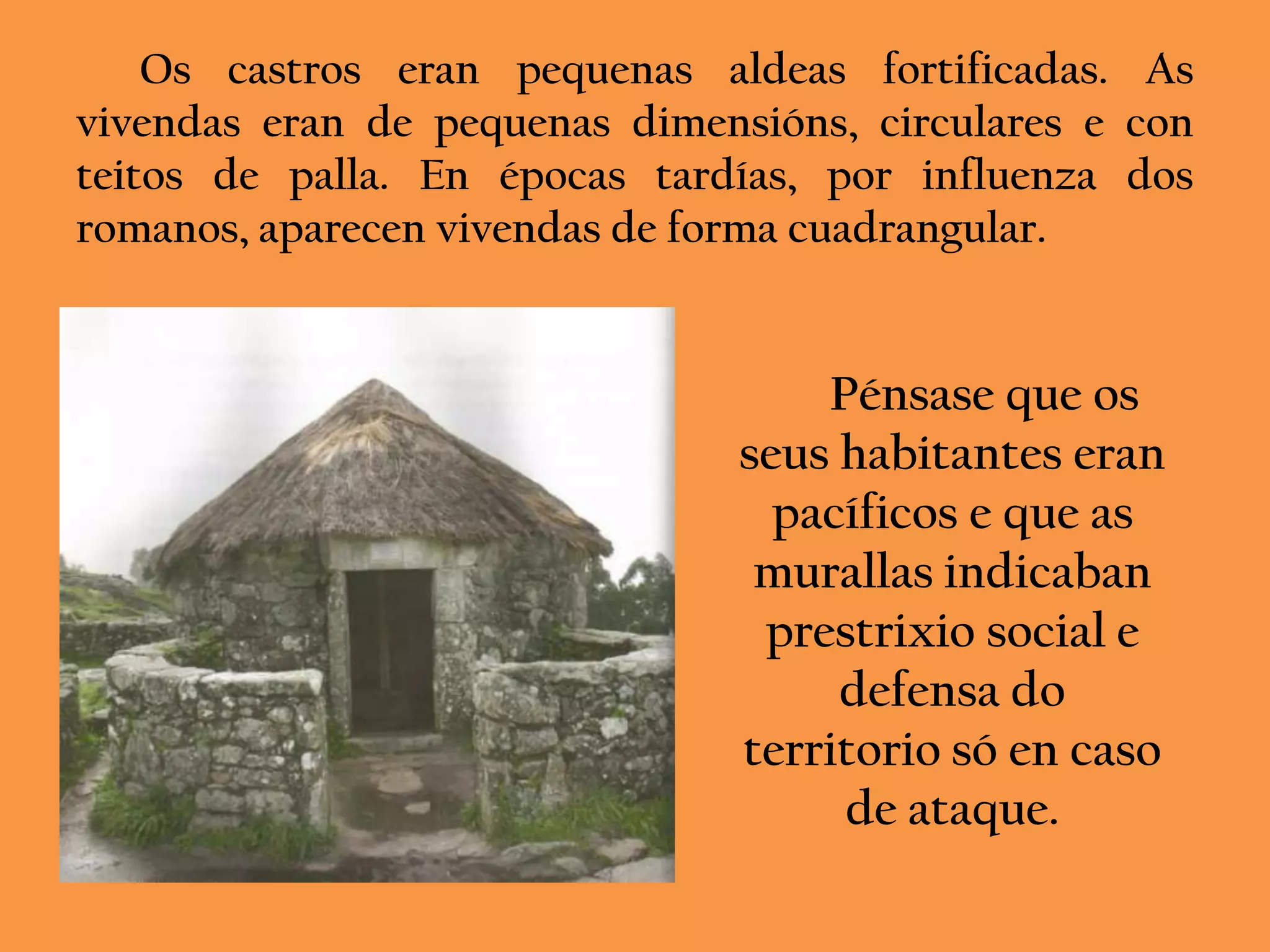 Os castros eran pequenas aldeas fortificadas. As
vivendas eran de pequenas dimensións, circulares e con
teitos de palla. En épocas tardías, por influenza dos
romanos, aparecen vivendas de forma cuadrangular.


                                    Pénsase que os
                                seus habitantes eran
                                  pacíficos e que as
                                 murallas indicaban
                                 prestrixio social e
                                     defensa do
                                territorio só en caso
                                     de ataque.
 