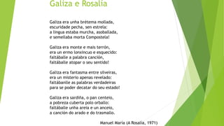 Galiza e Rosalía
Galiza era unha brétema mollada,
escuridade pecha, sen estrela:
a lingua estaba murcha, asoballada,
e semellaba morta Compostela!
Galiza era monte e mais terrón,
era un ermo lonxincuo e esquecido:
faltáballe a palabra canción,
faltáballe atopar o seu sentido!
Galiza era fantasma entre silveiras,
era un misterio apenas revelado:
faltábanlle as palabras verdadeiras
para se poder decatar do seu estado!
Galiza era sardiña, o pan centeio,
a pobreza cuberta polo orballo:
faltáballe unha areia e un anceio,
a canción do arado e do trasmallo.
Manuel María (A Rosalía, 1971)
 