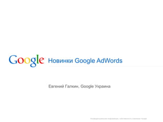 Конфиденциальная информация, собственность компании Google
Новинки Google AdWords
Евгений Галкин, Google Украина
 