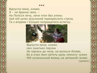 ***
Відпусти мене, княже.
Я – не бранка твоя, –
На Полісся лечу, наче птах без упину.
Хай мій шлях зозулиний перекреслить стріла,
Та з вітрами і Сонцем попрощатися встигну.
Відпусти мене, княже.
Цих ошатних перлин
Не піднось до чола, на волосся біляве,
Бо в очах мені світить крізь темноту чужин
Мій купальський вінець на затишній галяві.
(уривок)
 