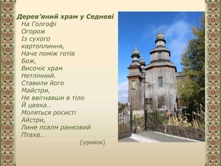 Дерев’яний храм у Седневі
На Голгофі
Огорож
Із сухого
картоплиння,
Наче поміж готів
Бож,
Височіє храм
Нетлінний.
Ставили його
Майстри,
Не ввігнавши в тіло
Й цвяха…
Моляться росисті
Айстри,
Лине псалм ранковий
Птаха…
(уривок)
 