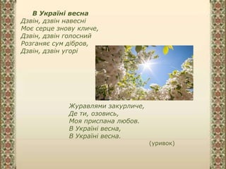 В Україні весна
Дзвін, дзвін навесні
Моє серце знову кличе,
Дзвін, дзвін голосний
Розганяє сум дібров,
Дзвін, дзвін угорі
Журавлями закурличе,
Де ти, озовись,
Моя приспана любов.
В Україні весна,
В Україні весна.
(уривок)
 
