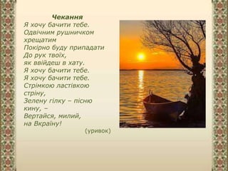 Чекання
Я хочу бачити тебе.
Одвічним рушничком
хрещатим
Покірно буду припадати
До рук твоїх,
як ввійдеш в хату.
Я хочу бачити тебе.
Я хочу бачити тебе.
Стрімкою ластівкою
стріну,
Зелену гілку – пісню
кину, –
Вертайся, милий,
на Вкраїну!
(уривок)
 