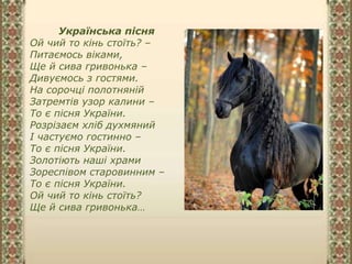 Українська пісня
Ой чий то кінь стоїть? –
Питаємось віками,
Ще й сива гривонька –
Дивуємось з гостями.
На сорочці полотняній
Затремтів узор калини –
То є пісня України.
Розрізаєм хліб духмяний
І частуємо гостинно –
То є пісня України.
Золотіють наші храми
Зореспівом старовинним –
То є пісня України.
Ой чий то кінь стоїть?
Ще й сива гривонька…
 