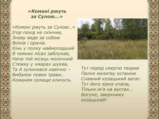 «Комоні ржуть
за Сулою…»
«Комоні ржуть за Сулою…»
Ігор похід не скінчив,
Знову веде за собою
Воїнів і орачів.
Кінь у полку наймолодший
В темних лісах заблукав,
Наче той місяць молочний
Стежку у хмарах шукав,
Та й зупинився навічно –
Вибалок повен трави…
Команем селище кличуть.
Тут перед смертю творив
Палко молитву останню
Славний козацький ватаг.
Тут його зірка упала,
Тільки ім’я на вустах…
Богуне, зверхнику
козацький!
 