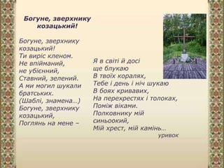Богуне, зверхнику
козацький!
Богуне, зверхнику
козацький!
Ти виріс кленом.
Не впійманий,
не убієнний,
Ставний, зелений.
А ми могил шукали
братських.
(Шаблі, знамена…)
Богуне, зверхнику
козацький,
Поглянь на мене –
Я в світі й досі
ще блукаю
В твоїх коралях,
Тебе і день і ніч шукаю
В боях кривавих,
На перехрестях і толоках,
Поміж віками.
Полковнику мій
синьоокий,
Мій хрест, мій камінь…
уривок
 