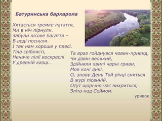 Батуринська баркарола
Хитається тремке латаття,
Ми в ніч пірнули.
Забули лісове багаття –
В воді поснули.
І так нам хороше у плесі.
Тіла сріблясті,
Неначе лілії воскреслі
У древній казці…
Та враз гойднувся човен-привид,
Чи дзвін великий,
Здійняли хвилі чорні гриви,
Мов коні дикі.
О, знову День Той річці сниться
В журі пісенній.
Отут щорічно час вихриться,
Зліта над Сеймом.
уривок
 