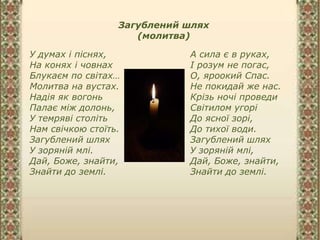 Загублений шлях
(молитва)
У думах і піснях,
На конях і човнах
Блукаєм по світах…
Молитва на вустах.
Надія як вогонь
Палає між долонь,
У темряві століть
Нам свічкою стоїть.
Загублений шлях
У зоряній млі.
Дай, Боже, знайти,
Знайти до землі.
А сила є в руках,
І розум не погас,
О, яроокий Спас.
Не покидай же нас.
Крізь ночі проведи
Світилом угорі
До ясної зорі,
До тихої води.
Загублений шлях
У зоряній млі,
Дай, Боже, знайти,
Знайти до землі.
 