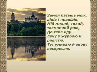 Земля батьків моїх,
дідів і прадідів,
Мій милий, тихий,
таємничий раю,
До тебе йду –
лечу з журбою й
радістю.
Тут умираю й знову
воскресаю.
 
