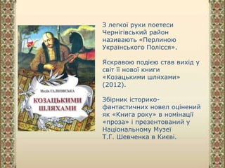 З легкої руки поетеси
Чернігівський район
називають «Перлиною
Українського Полісся».
Яскравою подією став вихід у
світ її нової книги
«Козацькими шляхами»
(2012).
Збірник історико-
фантастичних новел оцінений
як «Книга року» в номінації
«проза» і презентований у
Національному Музеї
Т.Г. Шевченка в Києві.
 