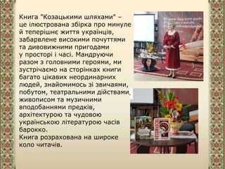 Книга "Козацькими шляхами" –
це ілюстрована збірка про минуле
й теперішнє життя українців,
забарвлене високими почуттями
та дивовижними пригодами
у просторі і часі. Мандруючи
разом з головними героями, ми
зустрічаємо на сторінках книги
багато цікавих неординарних
людей, знайомимось зі звичаями,
побутом, театральними дійствами,
живописом та музичними
вподобаннями предків,
архітектурою та чудовою
українською літературою часів
барокко.
Книга розрахована на широке
коло читачів.
 