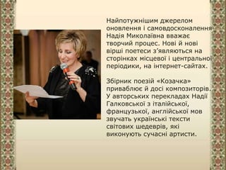 Найпотужнішим джерелом
оновлення і самовдосконалення
Надія Миколаївна вважає
творчий процес. Нові й нові
вірші поетеси з’являються на
сторінках місцевої і центральної
періодики, на інтернет-сайтах.
Збірник поезій «Козачка»
приваблює й досі композиторів.
У авторських перекладах Надії
Галковської з італійської,
французької, англійської мов
звучать українські тексти
світових шедеврів, які
виконують сучасні артисти.
 