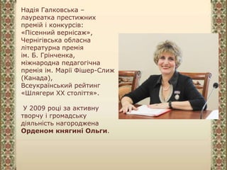 Надія Галковська –
лауреатка престижних
премій і конкурсів:
«Пісенний вернісаж»,
Чернігівська обласна
літературна премія
ім. Б. Грінченка,
міжнародна педагогічна
премія ім. Марії Фішер-Слиж
(Канада),
Всеукраїнський рейтинг
«Шлягери ХХ століття».
У 2009 році за активну
творчу і громадську
діяльність нагороджена
Орденом княгині Ольги.
 