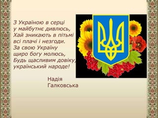 З Україною в серці
у майбутнє дивлюсь,
Хай зникають в пітьмі
всі плачі і незгоди.
За свою Україну
щиро богу молюсь,
Будь щасливим довіку,
український народе!
Надія
Галковська
 