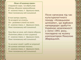 Пісня написана під час
культурологічного
походу «Козацькими
шляхами», що відбувся
напередодні здобуття
Україною незалежності
у липні 1991 року,
покладена на музику
композитором Миколою
Збарацьким.
Пісня «Я козачка твоя»
Струменіє зоря, і за обрій упав
Місяць яблуком червонобоким.
Я - козачка твоя, я - дружина твоя,
Пане полковнику мій синьоокий.
В полі ватри горять,
То на варті не сплять,
Ген - розвіявся спокій на попіл.
Я - козачка твоя, я - дружина твоя,
Пане полковнику мій синьоокий.
Руку дам на коня, хай стріла обмина,
Полетімо удвох в степ широкий.
Я - козачка твоя, я - дружина твоя,
Пане полковнику мій синьоокий.
Ти на мене чекай і надій не втрачай
На шляхах світової толоки.
Я - козачка твоя, я - дружина твоя,
Пане полковнику мій синьоокий.
 