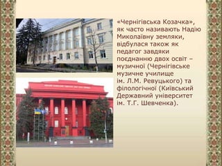 «Чернігівська Козачка»,
як часто називають Надію
Миколаївну земляки,
відбулася також як
педагог завдяки
поєднанню двох освіт –
музичної (Чернігівське
музичне училище
ім. Л.М. Ревуцького) та
філологічної (Київський
Державний університет
ім. Т.Г. Шевченка).
 