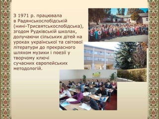 З 1971 р. працювала
в Радянськослобідській
(нині-Трисвятськослобідська),
згодом Рудківській школах,
долучаючи сільських дітей на
уроках української та світової
літератури до прекрасного
шляхом музики і поезії у
творчому ключі
сучасних європейських
методологій.
 