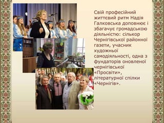 Свій професійний
життєвий ритм Надія
Галковська доповнює і
збагачує громадською
діяльністю: сількор
Чернігівської районної
газети, учасник
художньої
самодіяльності, одна з
фундаторів оновленої
чернігівської
«Просвіти»,
літературної спілки
«Чернігів».
 