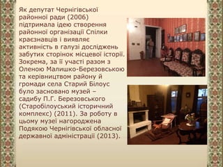 Як депутат Чернігівської
районної ради (2006)
підтримала ідею створення
районної організації Спілки
краєзнавців і виявляє
активність в галузі досліджень
забутих сторінок місцевої історії.
Зокрема, за її участі разом з
Оленою Малишко-Березовською
та керівництвом району й
громади села Старий Білоус
було засновано музей –
садибу П.Г. Березовського
(Старобілоуський історичний
комплекс) (2011). За роботу в
цьому музеї нагороджена
Подякою Чернігівської обласної
державної адміністрації (2013).
 