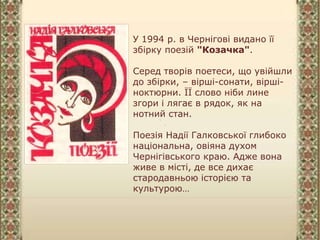 У 1994 р. в Чернігові видано її
збірку поезій "Козачка".
Серед творів поетеси, що увійшли
до збірки, – вірші-сонати, вірші-
ноктюрни. ЇЇ слово ніби лине
згори і лягає в рядок, як на
нотний стан.
Поезія Надії Галковської глибоко
національна, овіяна духом
Чернігівського краю. Адже вона
живе в місті, де все дихає
стародавньою історією та
культурою…
 