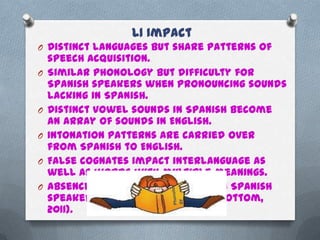 L1 Impact
O Distinct languages but share patterns of
    speech acquisition.
O   Similar phonology but difficulty for
    Spanish speakers when pronouncing sounds
    lacking in Spanish.
O   Distinct vowel sounds in Spanish become
    an array of sounds in English.
O   Intonation patterns are carried over
    from Spanish to English.
O   False cognates impact interlanguage as
    well as words with multiple meanings.
O   Absence of auxiliary verbs when Spanish
    speakers speak or write (Shoebottom,
    2011).
 